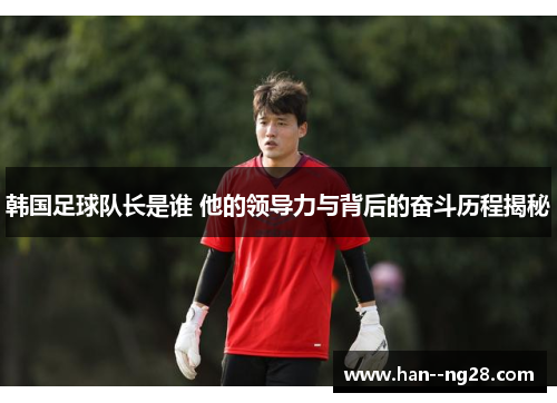 韩国足球队长是谁 他的领导力与背后的奋斗历程揭秘