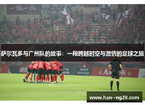 萨尔瓦多与广州队的故事：一段跨越时空与激情的足球之旅