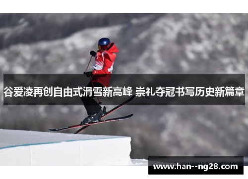谷爱凌再创自由式滑雪新高峰 崇礼夺冠书写历史新篇章