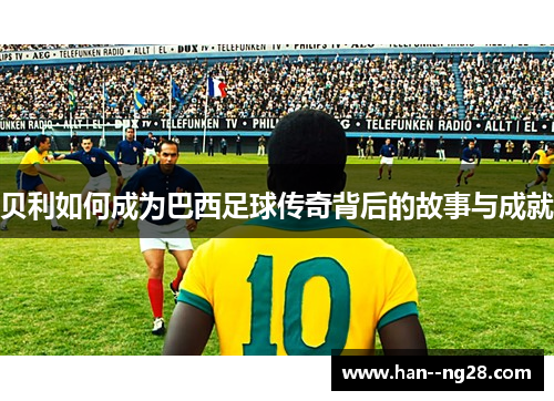 贝利如何成为巴西足球传奇背后的故事与成就