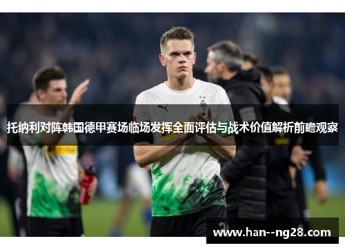 托纳利对阵韩国德甲赛场临场发挥全面评估与战术价值解析前瞻观察