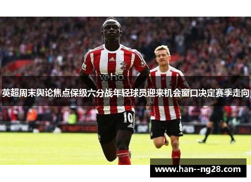 英超周末舆论焦点保级六分战年轻球员迎来机会窗口决定赛季走向