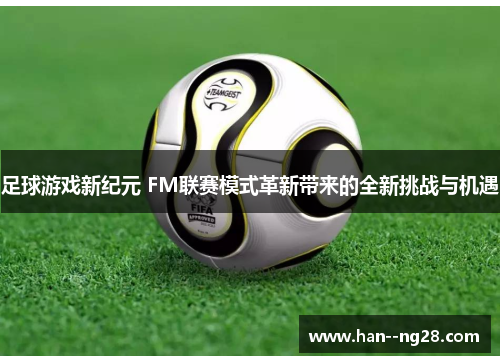 足球游戏新纪元 FM联赛模式革新带来的全新挑战与机遇