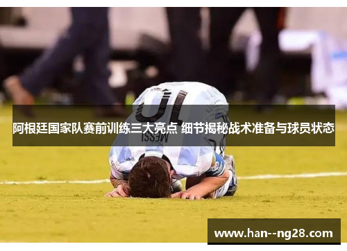 阿根廷国家队赛前训练三大亮点 细节揭秘战术准备与球员状态