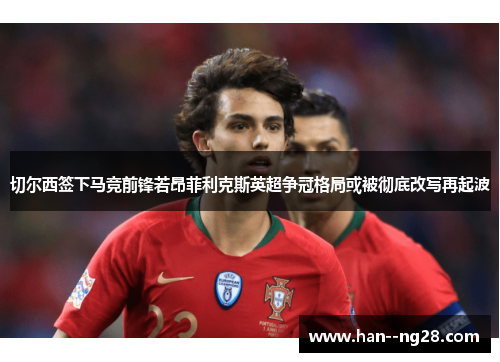 切尔西签下马竞前锋若昂菲利克斯英超争冠格局或被彻底改写再起波