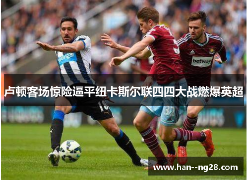 卢顿客场惊险逼平纽卡斯尔联四四大战燃爆英超