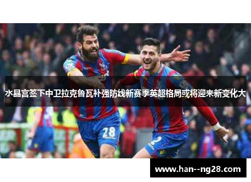 水晶宫签下中卫拉克鲁瓦补强防线新赛季英超格局或将迎来新变化大 水晶宫签下中卫拉克鲁瓦补强防线新赛季英超格局或将迎来新变化大