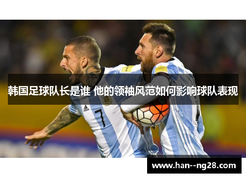 韩国足球队长是谁 他的领袖风范如何影响球队表现 韩国足球队长是谁 他的领袖风范如何影响球队表现