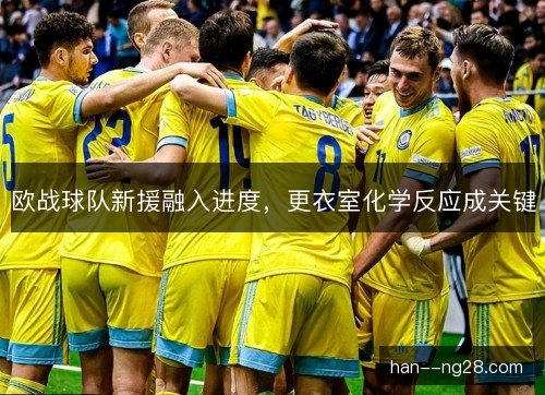 欧战球队新援融入进度,更衣室化学反应成关键 欧战球队新援融入进度,更衣室化学反应成关键
